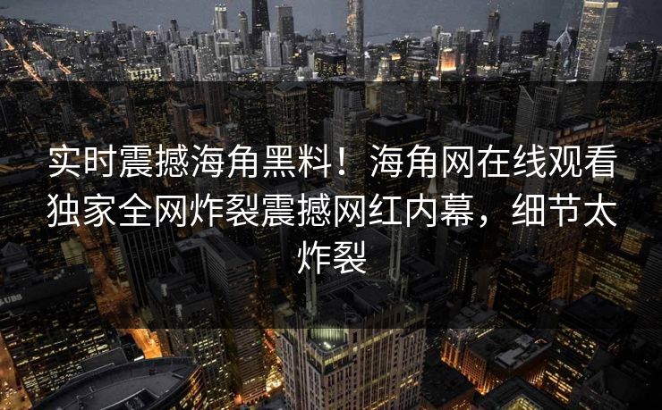 实时震撼海角黑料！海角网在线观看独家全网炸裂震撼网红内幕，细节太炸裂