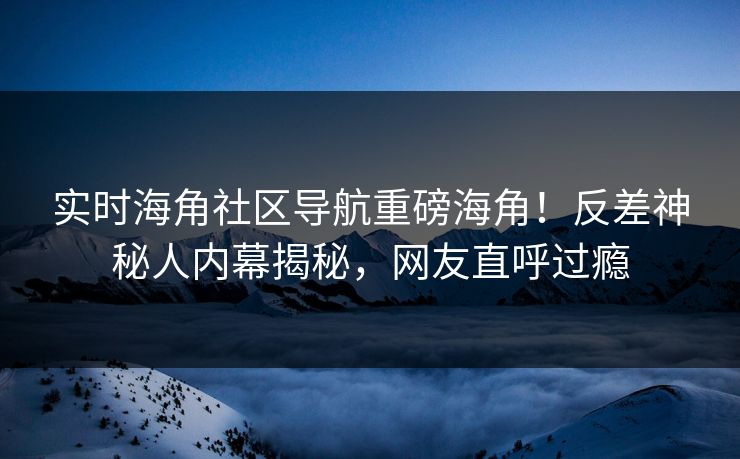 实时海角社区导航重磅海角！反差神秘人内幕揭秘，网友直呼过瘾