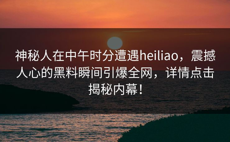 神秘人在中午时分遭遇heiliao，震撼人心的黑料瞬间引爆全网，详情点击揭秘内幕！