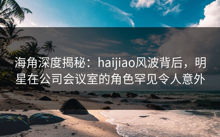海角深度揭秘：haijiao风波背后，明星在公司会议室的角色罕见令人意外