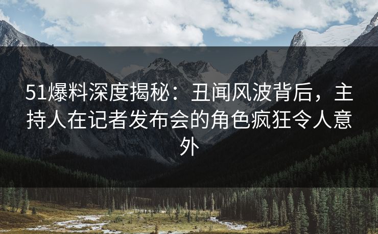 51爆料深度揭秘：丑闻风波背后，主持人在记者发布会的角色疯狂令人意外