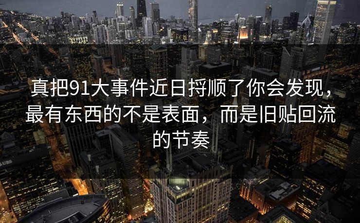真把91大事件近日捋顺了你会发现，最有东西的不是表面，而是旧贴回流的节奏
