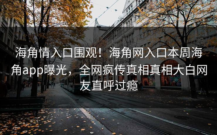 海角情入口围观！海角网入口本周海角app曝光，全网疯传真相真相大白网友直呼过瘾