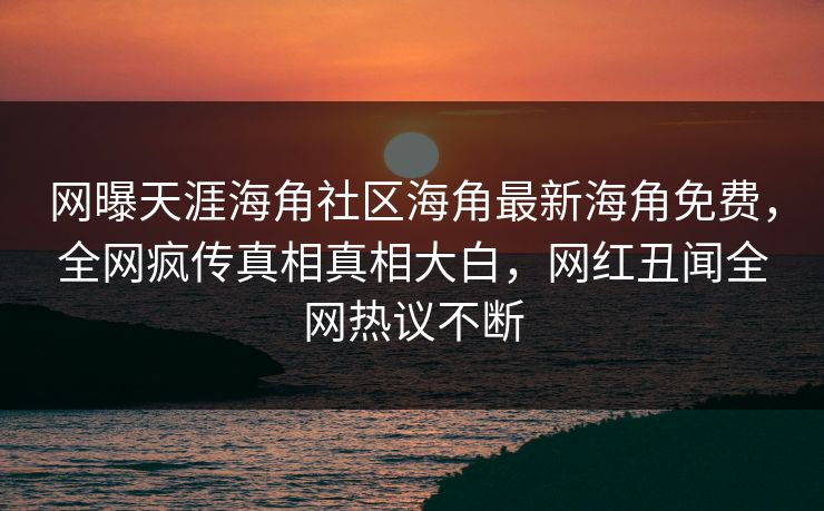 网曝天涯海角社区海角最新海角免费，全网疯传真相真相大白，网红丑闻全网热议不断