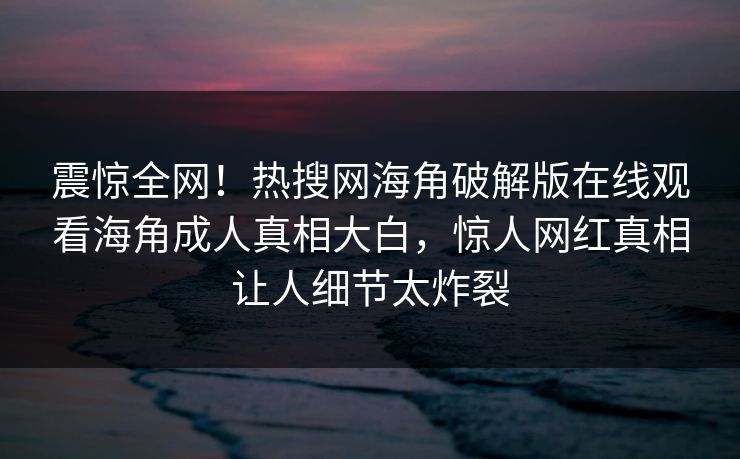 震惊全网！热搜网海角破解版在线观看海角成人真相大白，惊人网红真相让人细节太炸裂