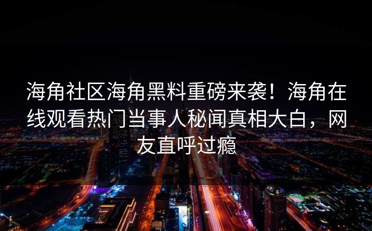 海角社区海角黑料重磅来袭！海角在线观看热门当事人秘闻真相大白，网友直呼过瘾