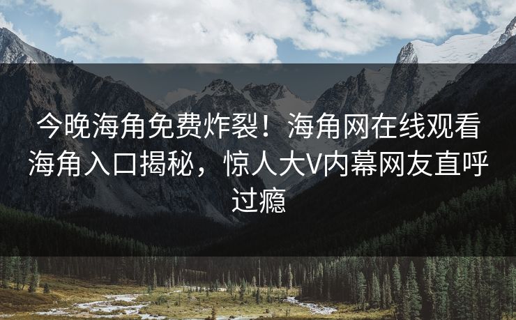 今晚海角免费炸裂！海角网在线观看海角入口揭秘，惊人大V内幕网友直呼过瘾
