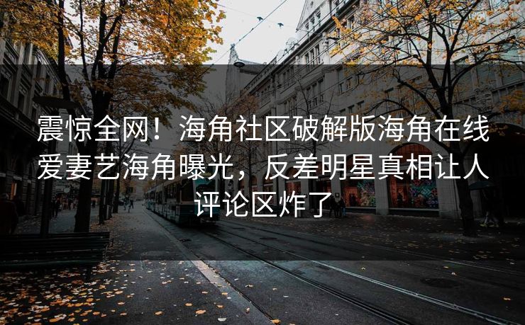 震惊全网！海角社区破解版海角在线爱妻艺海角曝光，反差明星真相让人评论区炸了