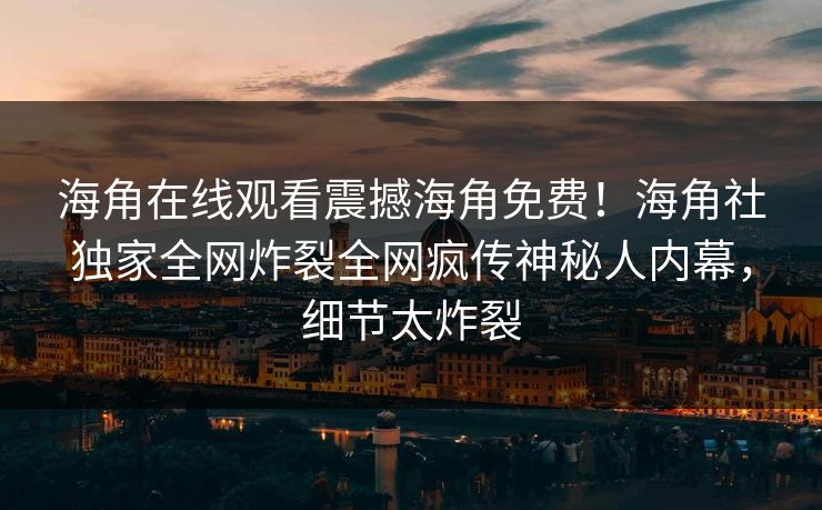 海角在线观看震撼海角免费！海角社独家全网炸裂全网疯传神秘人内幕，细节太炸裂
