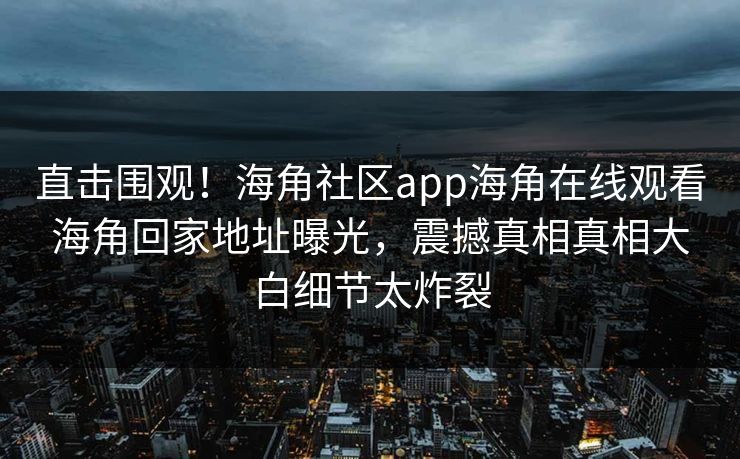 直击围观！海角社区app海角在线观看海角回家地址曝光，震撼真相真相大白细节太炸裂