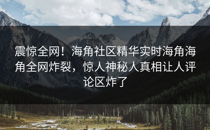 震惊全网！海角社区精华实时海角海角全网炸裂，惊人神秘人真相让人评论区炸了