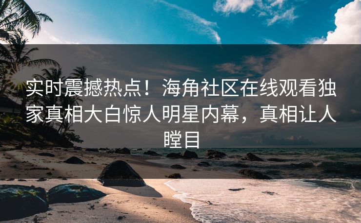 实时震撼热点！海角社区在线观看独家真相大白惊人明星内幕，真相让人瞠目
