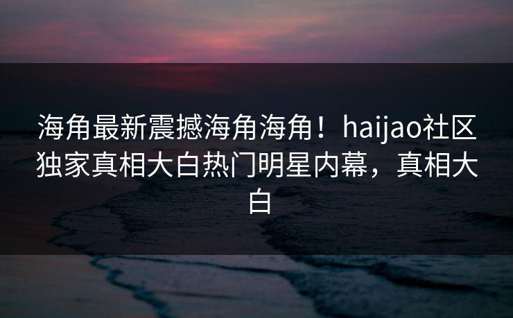 海角最新震撼海角海角！haijao社区独家真相大白热门明星内幕，真相大白
