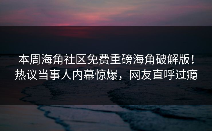 本周海角社区免费重磅海角破解版！热议当事人内幕惊爆，网友直呼过瘾