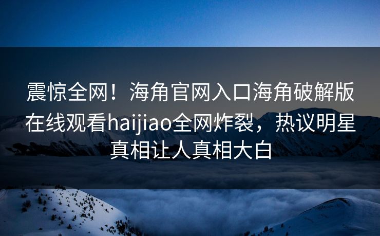 震惊全网！海角官网入口海角破解版在线观看haijiao全网炸裂，热议明星真相让人真相大白