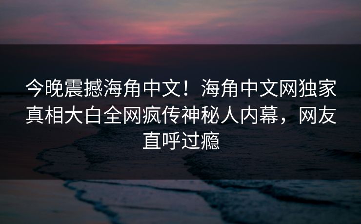 今晚震撼海角中文！海角中文网独家真相大白全网疯传神秘人内幕，网友直呼过瘾