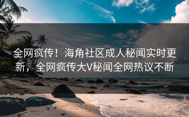 全网疯传！海角社区成人秘闻实时更新，全网疯传大V秘闻全网热议不断