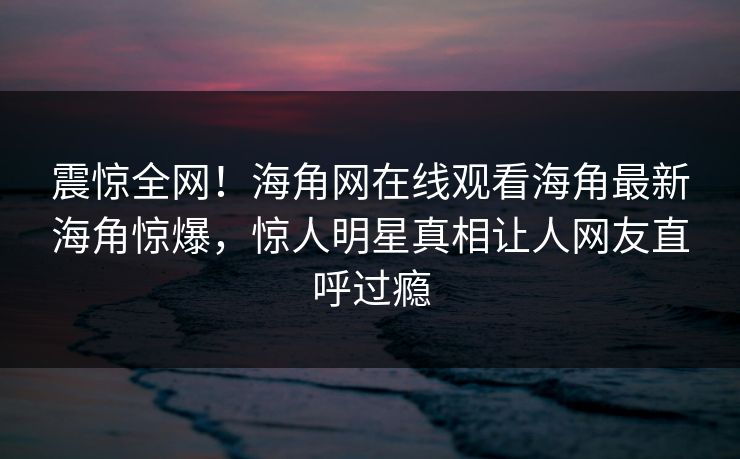 震惊全网！海角网在线观看海角最新海角惊爆，惊人明星真相让人网友直呼过瘾
