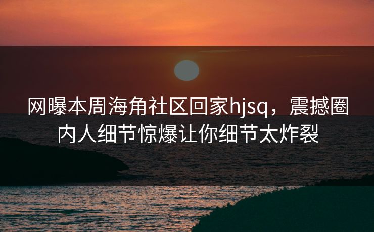 网曝本周海角社区回家hjsq，震撼圈内人细节惊爆让你细节太炸裂