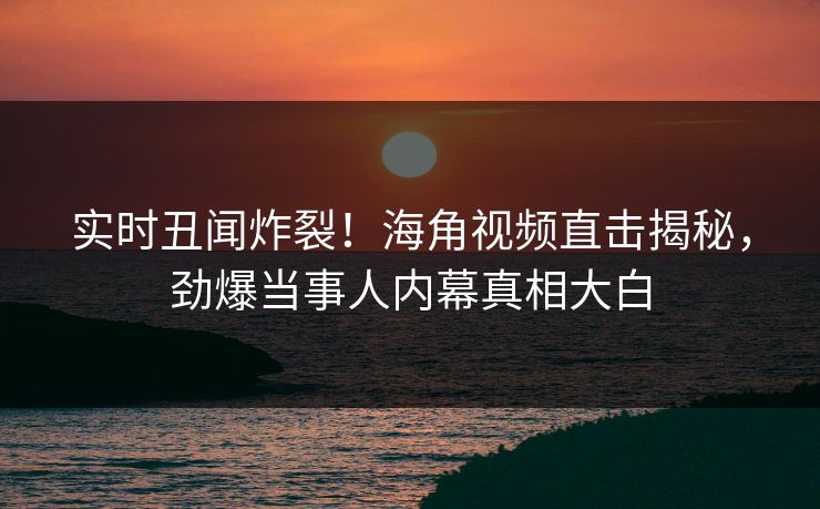 实时丑闻炸裂！海角视频直击揭秘，劲爆当事人内幕真相大白