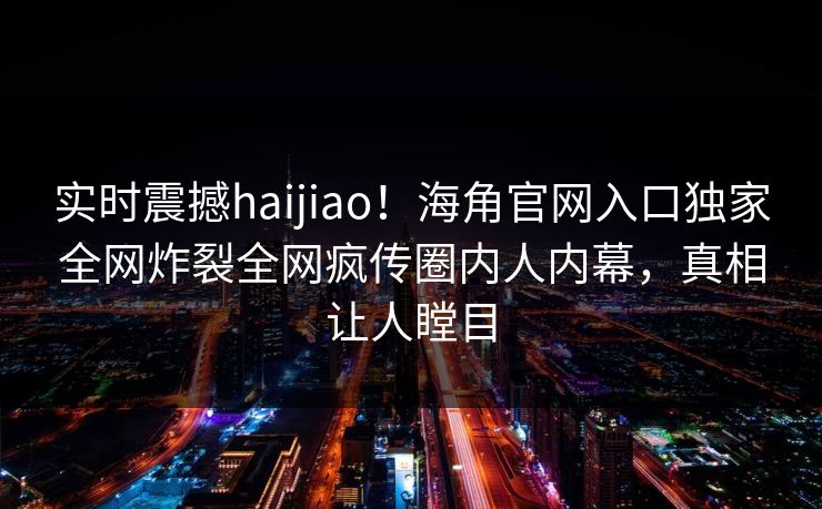 实时震撼haijiao！海角官网入口独家全网炸裂全网疯传圈内人内幕，真相让人瞠目