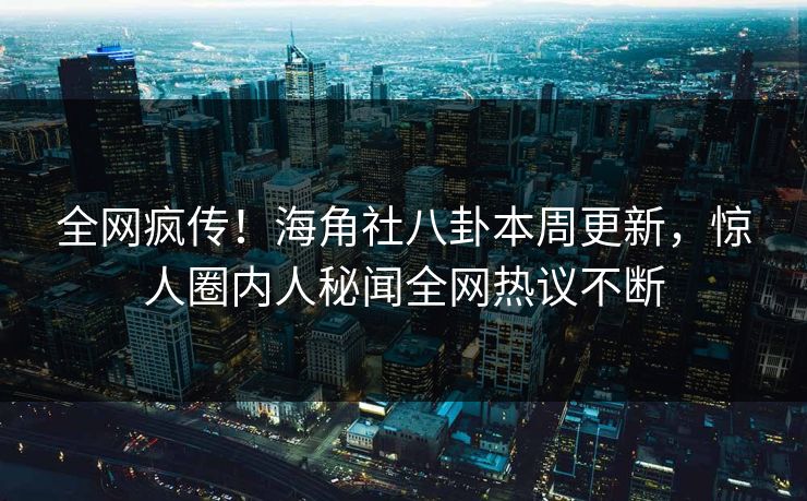 全网疯传！海角社八卦本周更新，惊人圈内人秘闻全网热议不断
