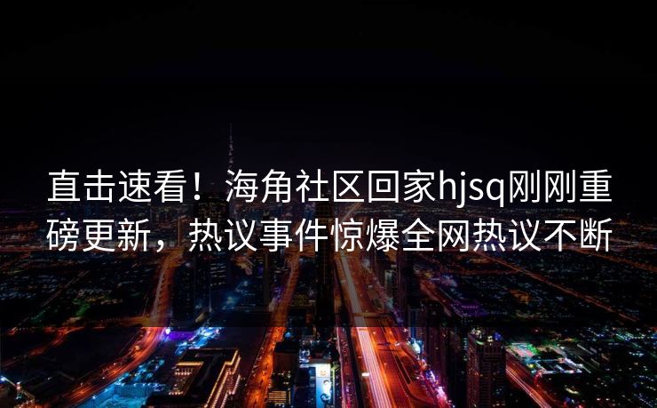 直击速看！海角社区回家hjsq刚刚重磅更新，热议事件惊爆全网热议不断