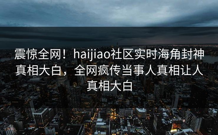 震惊全网！haijiao社区实时海角封神真相大白，全网疯传当事人真相让人真相大白