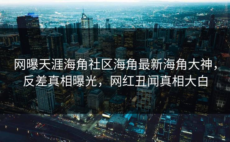 网曝天涯海角社区海角最新海角大神，反差真相曝光，网红丑闻真相大白