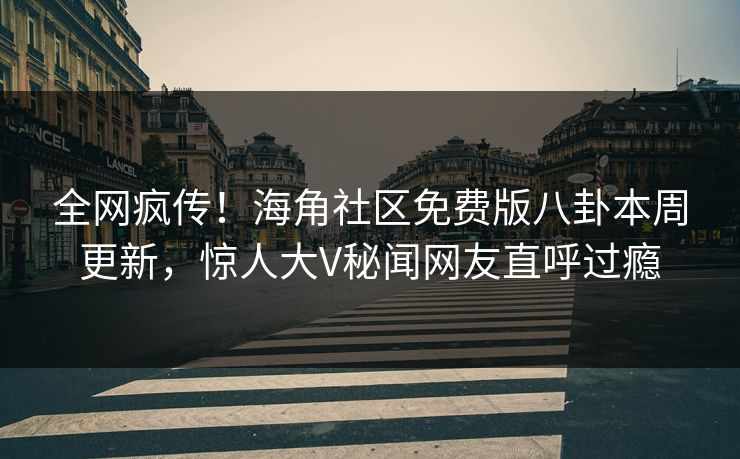 全网疯传！海角社区免费版八卦本周更新，惊人大V秘闻网友直呼过瘾