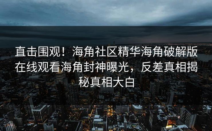 直击围观！海角社区精华海角破解版在线观看海角封神曝光，反差真相揭秘真相大白