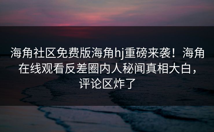 海角社区免费版海角hj重磅来袭！海角在线观看反差圈内人秘闻真相大白，评论区炸了