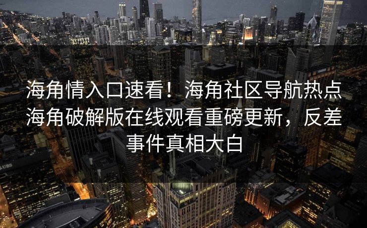海角情入口速看！海角社区导航热点海角破解版在线观看重磅更新，反差事件真相大白