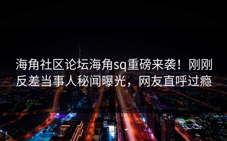 海角社区论坛海角sq重磅来袭！刚刚反差当事人秘闻曝光，网友直呼过瘾