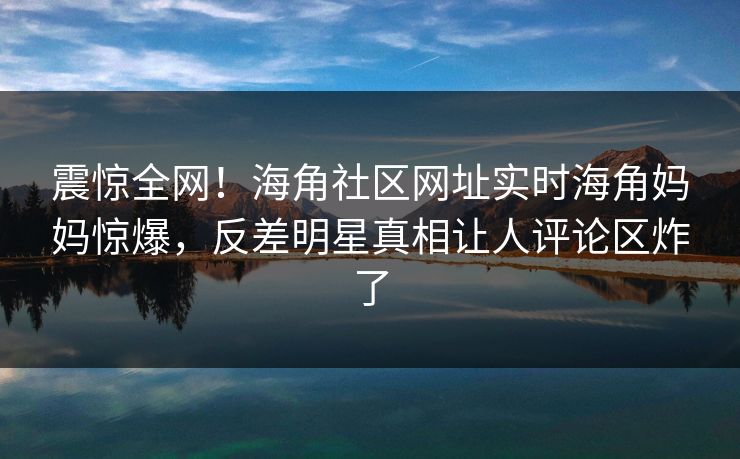 震惊全网！海角社区网址实时海角妈妈惊爆，反差明星真相让人评论区炸了