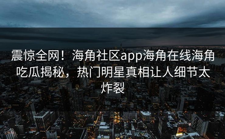 震惊全网！海角社区app海角在线海角吃瓜揭秘，热门明星真相让人细节太炸裂