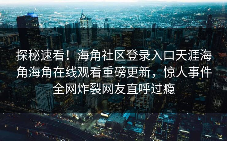 探秘速看！海角社区登录入口天涯海角海角在线观看重磅更新，惊人事件全网炸裂网友直呼过瘾