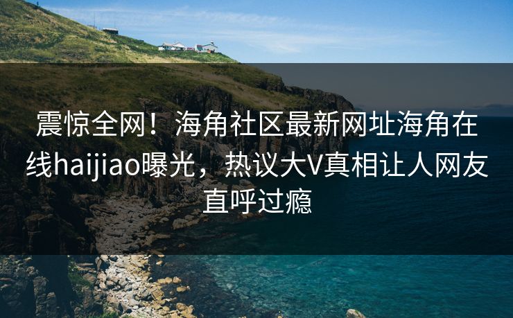 震惊全网！海角社区最新网址海角在线haijiao曝光，热议大V真相让人网友直呼过瘾
