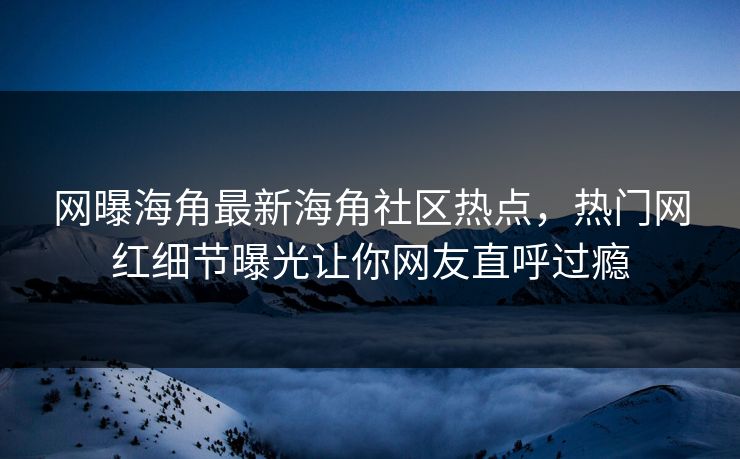 网曝海角最新海角社区热点，热门网红细节曝光让你网友直呼过瘾