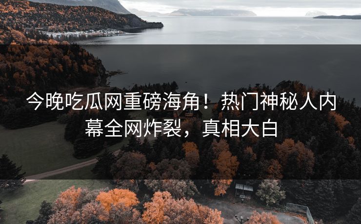 今晚吃瓜网重磅海角！热门神秘人内幕全网炸裂，真相大白