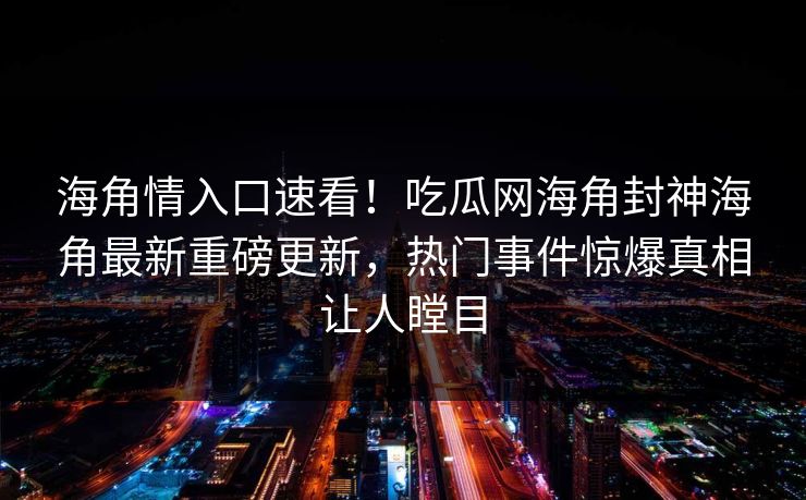 海角情入口速看！吃瓜网海角封神海角最新重磅更新，热门事件惊爆真相让人瞠目