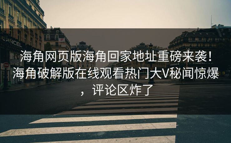 海角网页版海角回家地址重磅来袭！海角破解版在线观看热门大V秘闻惊爆，评论区炸了