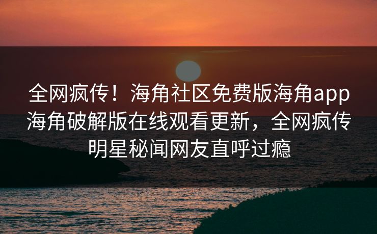全网疯传！海角社区免费版海角app海角破解版在线观看更新，全网疯传明星秘闻网友直呼过瘾