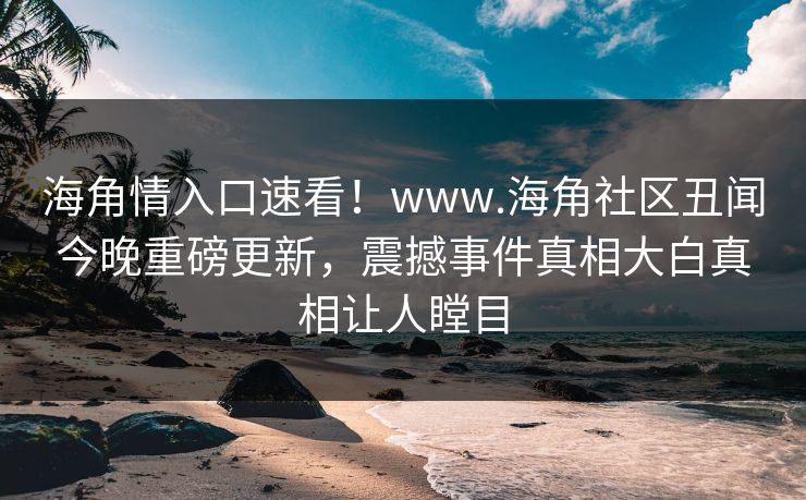 海角情入口速看！www.海角社区丑闻今晚重磅更新，震撼事件真相大白真相让人瞠目