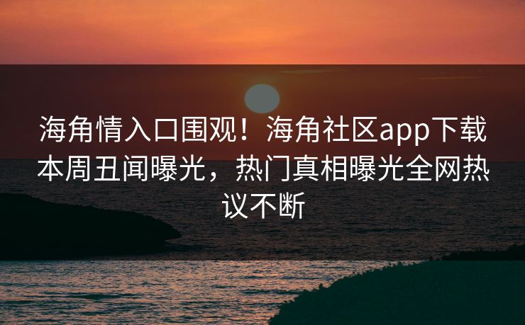 海角情入口围观！海角社区app下载本周丑闻曝光，热门真相曝光全网热议不断