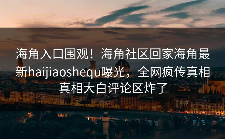 海角入口围观！海角社区回家海角最新haijiaoshequ曝光，全网疯传真相真相大白评论区炸了
