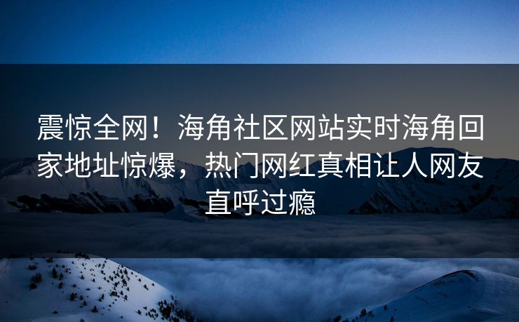 震惊全网！海角社区网站实时海角回家地址惊爆，热门网红真相让人网友直呼过瘾