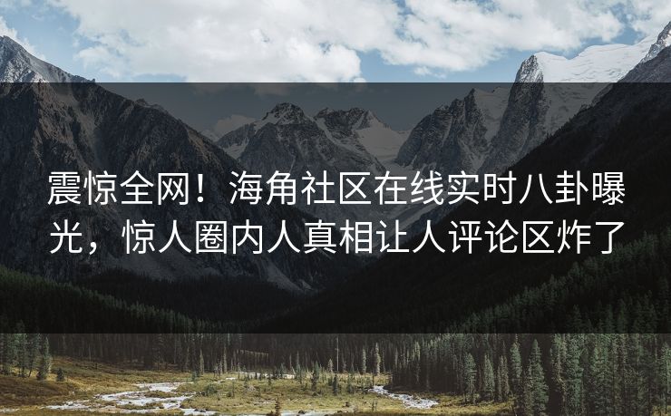震惊全网！海角社区在线实时八卦曝光，惊人圈内人真相让人评论区炸了