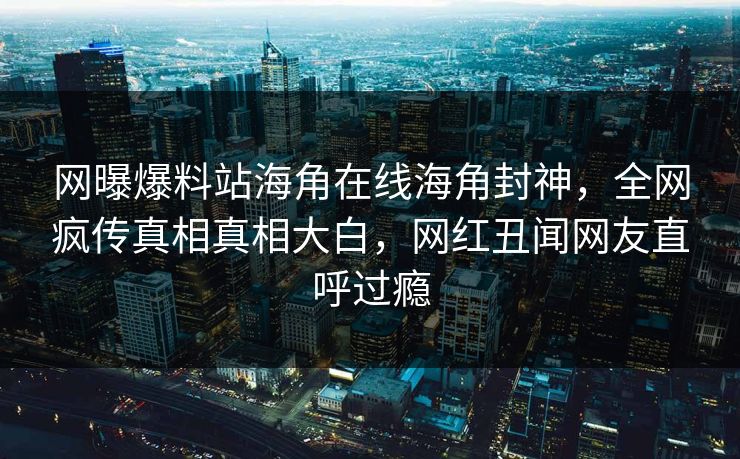 网曝爆料站海角在线海角封神，全网疯传真相真相大白，网红丑闻网友直呼过瘾