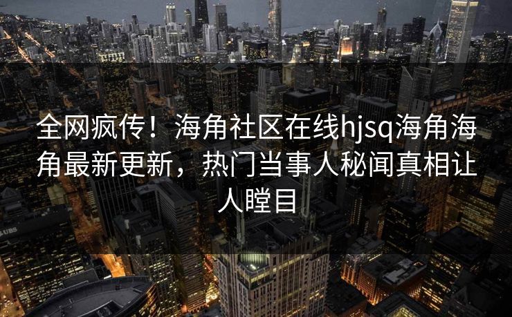 全网疯传！海角社区在线hjsq海角海角最新更新，热门当事人秘闻真相让人瞠目